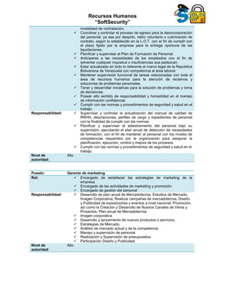 Recursos Humanos
“SoftSecurity”
modalidad de contratación.
 Coordinar y controlar el proceso de egreso para la desincorporación
del personal, ya sea por despido, retiro voluntario o culminación de
contrato, según lo establecido en la L.O.T. con el fin de cumplir con
el plazo fijado por la empresa para la entrega oportuna de las
liquidaciones.
 Planificar y supervisar el Plan de Formación de Personal.
 Anticiparse a las necesidades de los empleados con el fin de
solventar cualquier inquietud o insuficiencias que padezcan.
 Estar actualizado en todo lo referente al marco legal de la Republica
Bolivariana de Venezuela con competencia al área laboral.
 Mantener supervisión funcional de tareas relacionadas con toda el
área de recursos humanos para la atención de reclamos y
soluciones de problemas personales.
 Tener y desarrollar iniciativas para la solución de problemas y toma
de decisiones.
 Poseer alto sentido de responsabilidad y honestidad en el manejo
de información confidencial.
 Cumplir con las normas y procedimientos de seguridad y salud en el
trabajo.
Responsabilidad:  Supervisar y controlar la actualización del manual de calidad de
RRHH, descripciones, perfiles de cargo y expedientes de personal
con la finalidad de cumplir con las normas.
 Planificar y supervisar el adiestramiento del personal bajo su
supervisión, ejecutando el plan anual de detección de necesidades
de formación, con el fin de mantener al personal con los niveles de
competencias requeridos por la organización para asegurar la
planificación, ejecución, control y mejora de los procesos
 Cumplir con las normas y procedimientos de seguridad y salud en el
trabajo.
Nivel de
autoridad:
Alto
Puesto: Gerente de marketing
Rol:  Encargado de establecer las estrategias de marketing de la
empresa
 Encargado de las actividades de marketing y promoción
 Encargado de gestión del personal
Responsabilidad:  Desarrollo de plan anual de Mercadotecnia, Estudios de Mercado,
Imagen Corporativa, Realizar campañas de mercadotecnia, Diseño
y Publicidad de exposiciones y eventos a nivel nacional, Promoción,
así como la Creación y Desarrollo de Nuevos Canales de Venta y
Proyectos, Plan anual de Mercadotecnia.
 Imagen corporativa.
 Desarrollo y lanzamiento de nuevos productos o servicios.
 Estrategias de Mercado.
 Análisis de mercado actual y de la competencia.
 Manejo y supervisión de personal.
 Realización y Supervisión de presupuestos.
 Participación Diseño y Publicidad.
Nivel de
autoridad:
Alto
 