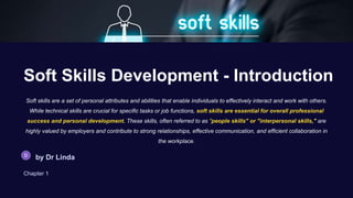 Soft Skills Development - Introduction
Soft skills are a set of personal attributes and abilities that enable individuals to effectively interact and work with others.
While technical skills are crucial for specific tasks or job functions, soft skills are essential for overall professional
success and personal development. These skills, often referred to as "people skills" or "interpersonal skills," are
highly valued by employers and contribute to strong relationships, effective communication, and efficient collaboration in
the workplace.
by Dr Linda
Chapter 1
 