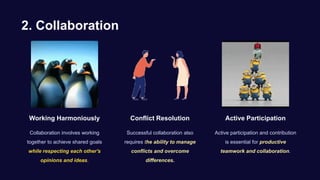 2. Collaboration
Working Harmoniously
Collaboration involves working
together to achieve shared goals
while respecting each other's
opinions and ideas.
Conflict Resolution
Successful collaboration also
requires the ability to manage
conflicts and overcome
differences.
Active Participation
Active participation and contribution
is essential for productive
teamwork and collaboration.
 