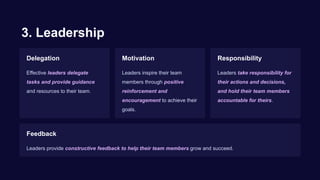3. Leadership
Delegation
Effective leaders delegate
tasks and provide guidance
and resources to their team.
Motivation
Leaders inspire their team
members through positive
reinforcement and
encouragement to achieve their
goals.
Responsibility
Leaders take responsibility for
their actions and decisions,
and hold their team members
accountable for theirs.
Feedback
Leaders provide constructive feedback to help their team members grow and succeed.
 