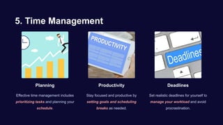 5. Time Management
Planning
Effective time management includes
prioritizing tasks and planning your
schedule.
Productivity
Stay focused and productive by
setting goals and scheduling
breaks as needed.
Deadlines
Set realistic deadlines for yourself to
manage your workload and avoid
procrastination.
 