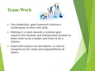 Team-Work
 Like leadership, good teamwork involves a
combination of other soft skills.
 Working in a team towards a common goal
requires the intuition and interpersonal acumen to
know when to be a leader, and when to be a
listener.
 Good team players are perceptive, as well as
receptive to the needs and responsibilities of
others.
 