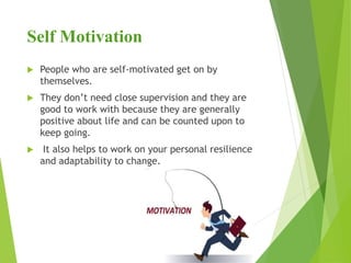 Self Motivation
 People who are self-motivated get on by
themselves.
 They don’t need close supervision and they are
good to work with because they are generally
positive about life and can be counted upon to
keep going.
 It also helps to work on your personal resilience
and adaptability to change.
 