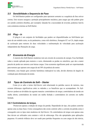 Engenharia Elétrica /Partida Suave – Soft Starter
10
2.5 Sensibilidade a Sequencia de Fase
Os Soft-Starters podem ser configurados para operarem somente se a sequência de fase estiver
correta. Este recurso assegura a proteção principalmente mecânica, para cargas que não podem girar
em sentido contrário (bombas, por exemplo). Quando há a necessidade de reversão, podemos fazê-la
com contatoras externas ao Soft-Starter.
2.6 Plug – in
O plug-in é um conjunto de facilidades que podem ser disponibilizadas no Soft-Starter por
meio de um módulo extra, ou de parâmetros, como relé eletrônico, frenagem CC ou CA, dupla rampa
de aceleração para motores de duas velocidades e realimentação de velocidade para aceleração
independente das flutuações de carga.
2.7 Economia de Energia
A maioria dos Soft-Starters modernos tem um circuito de economia de energia. Essa facilidade
reduz a tensão aplicada para motores a vazio, diminuindo as perdas no entreferro, que são a maior
parcela de perda nos motores com baixas cargas. Uma economia significante pode ser experimentada
para motores que operam com cargas de até 50% da potência do motor.
Entretanto, essa função gera corrente harmônica indesejável na rede, devido abertura do ângulo de
condução para diminuição da tensão.
2.8 Tipos de Controle da Soft – Starter
Como já se sabe o termo Soft-Starter está relacionado às partidas suaves de motores, mas
existem diferenças significativas entre os métodos e os benefícios que os acompanham. Os Soft-
Starters podem ser divididos da seguinte maneira: controladores de torque; controladores de tensão em
malha aberta; controladores de tensão em malha fechada e controladores de corrente em malha
fechada.
2.8.1 Controladores de torque.
Promovem apenas a redução do torque de partida. Dependendo do tipo, eles podem controlar
apenas uma ou duas fases. Como consequência não existe controle sobre a corrente de partida como é
conseguido com os tipos mais modernos de Soft-Starter. Os controladores de torque com apenas uma
fase devem ser utilizados com contator e relé de sobrecarga. Eles são apropriados para aplicações
pequenas. O controle trifásico deve ser usado para partidas frequentes ou com cargas de alta inércia,
 