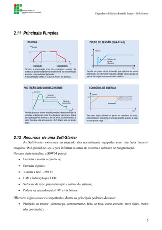 Engenharia Elétrica /Partida Suave – Soft Starter
15
2.11 Principais Funções
2.12 Recursos de uma Soft-Starter
As Soft-Starter existentes no mercado são normalmente equipadas com interfaces homem-
máquina HMI, painel de Led’s para informar o status do sistema e software de programação.
No caso deste trabalho, a SSW04 possui:
• Entradas e saídas de potência;
• Entradas digitais;
• 3 saídas a relé – 250 V;
• HMI e indicação por LED;
• Software de rede, parametrização e análise do sistema;
• Podem ser operados pela HMI e via bornes.
Oferecem alguns recursos importantes, dentre os principais podemos destacar:
• Proteção do motor (sobrecarga, sobrecorrente, falta de fase, curto-circuito entre fases, motor
não conectado);
 