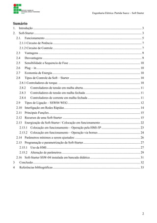 Engenharia Elétrica /Partida Suave – Soft Starter
2
Sumário		
1. Introdução ......................................................................................................................................... 3
2. Soft-Starter........................................................................................................................................ 3
2.1. Funcionamento .......................................................................................................................... 5
2.1.1 Circuito de Potência ................................................................................................................ 7
2.1.2 Circuito de Controle................................................................................................................ 7
2.3 Vantagens .................................................................................................................................. 9
2.4 Desvantagens............................................................................................................................. 9
2.5 Sensibilidade a Sequencia de Fase .......................................................................................... 10
2.6 Plug – in................................................................................................................................... 10
2.7 Economia de Energia............................................................................................................... 10
2.8 Tipos de Controle da Soft – Starter ......................................................................................... 10
2.8.1 Controladores de torque. ....................................................................................................... 10
2.8.2 Controladores de tensão em malha aberta........................................................................ 11
2.8.3 Controladores de tensão em malha fechada ..................................................................... 11
2.8.4 Controladores de corrente em malha fechada .................................................................. 11
2.9 Tipos de Ligação – SSW04 WEG ........................................................................................... 12
2.10 Interligação em Redes Rápidas................................................................................................ 14
2.11 Principais Funções................................................................................................................... 15
2.12 Recursos de uma Soft-Starter .................................................................................................. 15
2.13 Energização da Soft-Starter / Colocação em funcionamento .................................................. 22
2.13.1 Colocação em funcionamento – Operação pela HMI-3P................................................. 23
2.13.2 Colocação em funcionamento – Operação via bornes ..................................................... 24
2.14 Parâmetros mínimos a serem ajustados:.................................................................................. 26
2.15 Programação e parametrização da Soft-Starter........................................................................ 27
2.15.1 Uso da HMI...................................................................................................................... 27
2.15.2 Alteração de parâmetros................................................................................................... 29
2.16 Soft-Starter SSW-04 instalada em bancada didática ............................................................... 31
3 Conclusão....................................................................................................................................... 32
4 Referências bibliográficas.............................................................................................................. 33
 