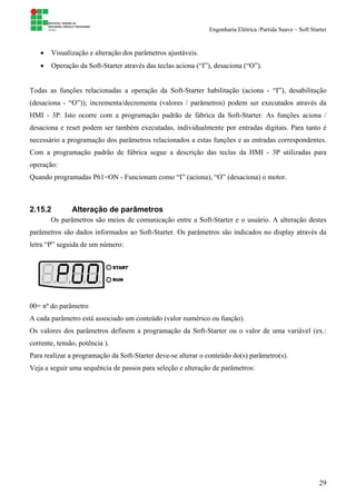 Engenharia Elétrica /Partida Suave – Soft Starter
29
• Visualização e alteração dos parâmetros ajustáveis.
• Operação da Soft-Starter através das teclas aciona (“I”), desaciona (“O”).
Todas as funções relacionadas a operação da Soft-Starter habilitação (aciona - “I”), desabilitação
(desaciona - “O”)); incrementa/decrementa (valores / parâmetros) podem ser executados através da
HMI - 3P. Isto ocorre com a programação padrão de fábrica da Soft-Starter. As funções aciona /
desaciona e reset podem ser também executadas, individualmente por entradas digitais. Para tanto é
necessário a programação dos parâmetros relacionados a estas funções e as entradas correspondentes.
Com a programação padrão de fábrica segue a descrição das teclas da HMI - 3P utilizadas para
operação:
Quando programadas P61=ON - Funcionam como “I” (aciona), “O” (desaciona) o motor.
2.15.2 Alteração de parâmetros
Os parâmetros são meios de comunicação entre a Soft-Starter e o usuário. A alteração destes
parâmetros são dados informados ao Soft-Starter. Os parâmetros são indicados no display através da
letra “P” seguida de um número:
00= nº do parâmetro
A cada parâmetro está associado um conteúdo (valor numérico ou função).
Os valores dos parâmetros definem a programação da Soft-Starter ou o valor de uma variável (ex.:
corrente, tensão, potência ).
Para realizar a programação da Soft-Starter deve-se alterar o conteúdo do(s) parâmetro(s).
Veja a seguir uma sequência de passos para seleção e alteração de parâmetros:
 