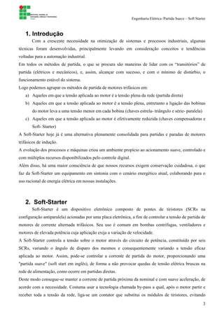 Engenharia Elétrica /Partida Suave – Soft Starter
3
1. Introdução
Com a crescente necessidade na otimização de sistemas e processos industriais, algumas
técnicas foram desenvolvidas, principalmente levando em consideração conceitos e tendências
voltadas para a automação industrial.
Em todos os métodos de partida, o que se procura são maneiras de lidar com os “transitórios” de
partida (elétricos e mecânicos), e, assim, alcançar com sucesso, e com o mínimo de distúrbio, o
funcionamento estável do sistema.
Logo podemos agrupar os métodos de partida de motores trifásicos em:
a) Aqueles em que a tensão aplicada ao motor é a tensão plena da rede (partida direta)
b) Aqueles em que a tensão aplicada ao motor é a tensão plena, entretanto a ligação das bobinas
do motor leva a uma tensão menor em cada bobina (chaves estrela- triângulo e série- paralela)
c) Aqueles em que a tensão aplicada ao motor é efetivamente reduzida (chaves compensadoras e
Soft- Starter)
A Soft-Starter hoje já é uma alternativa plenamente consolidada para partidas e paradas de motores
trifásicos de indução.
A evolução dos processos e máquinas criou um ambiente propício ao acionamento suave, controlado e
com múltiplos recursos disponibilizados pelo controle digital.
Além disso, há uma maior consciência de que nossos recursos exigem conservação cuidadosa, o que
faz da Soft-Starter um equipamento em sintonia com o cenário energético atual, colaborando para o
uso racional de energia elétrica em nossas instalações.
2. Soft-Starter
Soft-Starter é um dispositivo eletrônico composto de pontes de tiristores (SCRs na
configuração antiparalela) acionadas por uma placa eletrônica, a fim de controlar a tensão de partida de
motores de corrente alternada trifásicos. Seu uso é comum em bombas centrífugas, ventiladores e
motores de elevada potência cuja aplicação exija a variação de velocidade.
A Soft-Starter controla a tensão sobre o motor através do circuito de potência, constituído por seis
SCRs, variando o ângulo de disparo dos mesmos e consequentemente variando a tensão eficaz
aplicada ao motor. Assim, pode-se controlar a corrente de partida do motor, proporcionando uma
"partida suave" (soft start em inglês), de forma a não provocar quedas de tensão elétrica bruscas na
rede de alimentação, como ocorre em partidas diretas.
Deste modo consegue-se manter a corrente de partida próxima da nominal e com suave aceleração, de
acordo com a necessidade. Costuma usar a tecnologia chamada by-pass a qual, após o motor partir e
receber toda a tensão da rede, liga-se um contator que substitui os módulos de tiristores, evitando
 