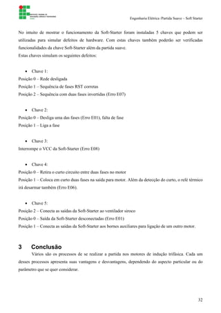 Engenharia Elétrica /Partida Suave – Soft Starter
32
No intuito de mostrar o funcionamento da Soft-Starter foram instaladas 5 chaves que podem ser
utilizadas para simular defeitos de hardware. Com estas chaves também poderão ser verificadas
funcionalidades da chave Soft-Starter além da partida suave.
Estas chaves simulam os seguintes defeitos:
• Chave 1:
Posição 0 – Rede desligada
Posição 1 – Sequência de fases RST corretas
Posição 2 – Sequência com duas fases invertidas (Erro E07)
• Chave 2:
Posição 0 – Desliga uma das fases (Erro E01), falta de fase
Posição 1 – Liga a fase
• Chave 3:
Interrompe o VCC da Soft-Starter (Erro E08)
• Chave 4:
Posição 0 – Retira o curto circuito entre duas fases no motor
Posição 1 – Coloca em curto duas fases na saída para motor. Além da detecção do curto, o relé térmico
irá desarmar também (Erro E06).
• Chave 5:
Posição 2 – Conecta as saídas da Soft-Starter ao ventilador siroco
Posição 0 – Saída da Soft-Starter desconectadas (Erro E01)
Posição 1 – Conecta as saídas da Soft-Starter aos bornes auxiliares para ligação de um outro motor.
3 Conclusão
Vários são os processos de se realizar a partida nos motores de indução trifásica. Cada um
desses processos apresenta suas vantagens e desvantagens, dependendo do aspecto particular ou do
parâmetro que se quer considerar.
 
