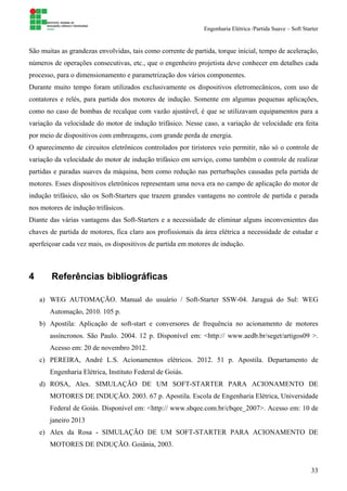 Engenharia Elétrica /Partida Suave – Soft Starter
33
São muitas as grandezas envolvidas, tais como corrente de partida, torque inicial, tempo de aceleração,
números de operações consecutivas, etc., que o engenheiro projetista deve conhecer em detalhes cada
processo, para o dimensionamento e parametrização dos vários componentes.
Durante muito tempo foram utilizados exclusivamente os dispositivos eletromecânicos, com uso de
contatores e relés, para partida dos motores de indução. Somente em algumas pequenas aplicações,
como no caso de bombas de recalque com vazão ajustável, é que se utilizavam equipamentos para a
variação da velocidade do motor de indução trifásico. Nesse caso, a variação de velocidade era feita
por meio de dispositivos com embreagens, com grande perda de energia.
O aparecimento de circuitos eletrônicos controlados por tiristores veio permitir, não só o controle de
variação da velocidade do motor de indução trifásico em serviço, como também o controle de realizar
partidas e paradas suaves da máquina, bem como redução nas perturbações causadas pela partida de
motores. Esses dispositivos eletrônicos representam uma nova era no campo de aplicação do motor de
indução trifásico, são os Soft-Starters que trazem grandes vantagens no controle de partida e parada
nos motores de indução trifásicos.
Diante das várias vantagens das Soft-Starters e a necessidade de eliminar alguns inconvenientes das
chaves de partida de motores, fica claro aos profissionais da área elétrica a necessidade de estudar e
aperfeiçoar cada vez mais, os dispositivos de partida em motores de indução.
4 Referências bibliográficas
a) WEG AUTOMAÇÃO. Manual do usuário / Soft-Starter SSW-04. Jaraguá do Sul: WEG
Automação, 2010. 105 p.
b) Apostila: Aplicação de soft-start e conversores de frequência no acionamento de motores
assíncronos. São Paulo. 2004. 12 p. Disponível em: <http:// www.aedb.br/seget/artigos09 >.
Acesso em: 20 de novembro 2012.
c) PEREIRA, André L.S. Acionamentos elétricos. 2012. 51 p. Apostila. Departamento de
Engenharia Elétrica, Instituto Federal de Goiás.
d) ROSA, Alex. SIMULAÇÃO DE UM SOFT-STARTER PARA ACIONAMENTO DE
MOTORES DE INDUÇÃO. 2003. 67 p. Apostila. Escola de Engenharia Elétrica, Universidade
Federal de Goiás. Disponível em: <http:// www.sbqee.com.br/cbqee_2007>. Acesso em: 10 de
janeiro 2013
e) Alex da Rosa - SIMULAÇÃO DE UM SOFT-STARTER PARA ACIONAMENTO DE
MOTORES DE INDUÇÃO. Goiânia, 2003.
 