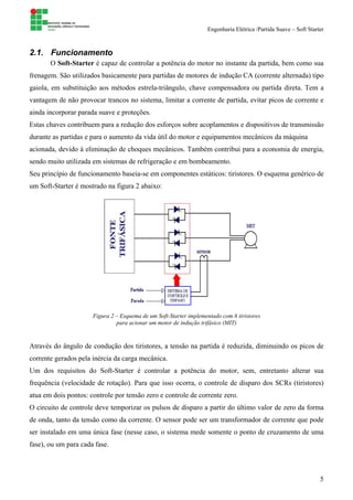 Engenharia Elétrica /Partida Suave – Soft Starter
5
2.1. Funcionamento
O Soft-Starter é capaz de controlar a potência do motor no instante da partida, bem como sua
frenagem. São utilizados basicamente para partidas de motores de indução CA (corrente alternada) tipo
gaiola, em substituição aos métodos estrela-triângulo, chave compensadora ou partida direta. Tem a
vantagem de não provocar trancos no sistema, limitar a corrente de partida, evitar picos de corrente e
ainda incorporar parada suave e proteções.
Estas chaves contribuem para a redução dos esforços sobre acoplamentos e dispositivos de transmissão
durante as partidas e para o aumento da vida útil do motor e equipamentos mecânicos da máquina
acionada, devido à eliminação de choques mecânicos. Também contribui para a economia de energia,
sendo muito utilizada em sistemas de refrigeração e em bombeamento.
Seu princípio de funcionamento baseia-se em componentes estáticos: tiristores. O esquema genérico de
um Soft-Starter é mostrado na figura 2 abaixo:
Figura 2 – Esquema de um Soft-Starter implementado com 6 tiristores
para acionar um motor de indução trifásico (MIT)
Através do ângulo de condução dos tiristores, a tensão na partida é reduzida, diminuindo os picos de
corrente gerados pela inércia da carga mecânica.
Um dos requisitos do Soft-Starter é controlar a potência do motor, sem, entretanto alterar sua
frequência (velocidade de rotação). Para que isso ocorra, o controle de disparo dos SCRs (tiristores)
atua em dois pontos: controle por tensão zero e controle de corrente zero.
O circuito de controle deve temporizar os pulsos de disparo a partir do último valor de zero da forma
de onda, tanto da tensão como da corrente. O sensor pode ser um transformador de corrente que pode
ser instalado em uma única fase (nesse caso, o sistema mede somente o ponto de cruzamento de uma
fase), ou um para cada fase.
 