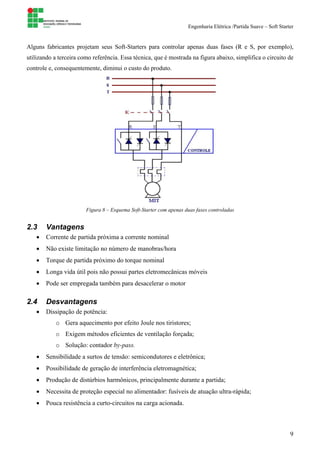 Engenharia Elétrica /Partida Suave – Soft Starter
9
Alguns fabricantes projetam seus Soft-Starters para controlar apenas duas fases (R e S, por exemplo),
utilizando a terceira como referência. Essa técnica, que é mostrada na figura abaixo, simplifica o circuito de
controle e, consequentemente, diminui o custo do produto.
Figura 8 – Esquema Soft-Starter com apenas duas fases controladas
2.3 Vantagens
• Corrente de partida próxima a corrente nominal
• Não existe limitação no número de manobras/hora
• Torque de partida próximo do torque nominal
• Longa vida útil pois não possui partes eletromecânicas móveis
• Pode ser empregada também para desacelerar o motor
2.4 Desvantagens
• Dissipação de potência:
o Gera aquecimento por efeito Joule nos tiristores;
o Exigem métodos eficientes de ventilação forçada;
o Solução: contador by-pass.
• Sensibilidade a surtos de tensão: semicondutores e eletrônica;
• Possibilidade de geração de interferência eletromagnética;
• Produção de distúrbios harmônicos, principalmente durante a partida;
• Necessita de proteção especial no alimentador: fusíveis de atuação ultra-rápida;
• Pouca resistência a curto-circuitos na carga acionada.
 