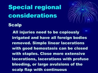 Special regional considerations Scalp All injuries need to be copiously irrigated and have all foreign bodies removed. Simple linear lacerations with good hemostasis can be closed with staples. Close more extensive lacerations, lacerations with profuse bleeding, or large avulsions of the scalp flap with continuous nonabsorbable sutures encompassing all layers of the scalp. This method usually achieves good hemostasis.  