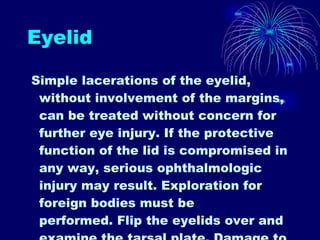 Eyelid Simple lacerations of the eyelid, without involvement of the margins, can be treated without concern for further eye injury. If the protective function of the lid is compromised in any way, serious ophthalmologic injury may result. Exploration for foreign bodies must be performed. Flip the eyelids over and examine the tarsal plate. Damage to either side of the tarsal plate , ptosis is present, injury to the levator aponeurosis , any injuries that involve the canthi, lacrimal system, or lid margin need opthalmologic consultation  