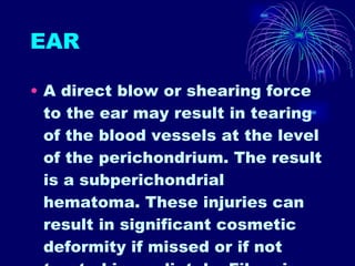 EAR A direct blow or shearing force to the ear may result in tearing of the blood vessels at the level of the perichondrium. The result is a subperichondrial hematoma. These injuries can result in significant cosmetic deformity if missed or if not treated immediately. Fibrosis develops within 2 weeks of the injury, and the pt can be left with abnormally shaped pinnae (a condition also known as cauliflower ear).  