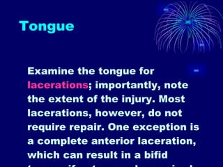Tongue Examine the tongue for  lacerations ; importantly, note the extent of the injury. Most lacerations, however, do not require repair. One exception is a complete anterior laceration, which can result in a bifid tongue if not properly repaired. Through-and-through and deep lacerations should be explored for the presence of foreign bodies and the potential need for repair  