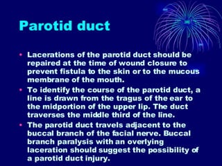 Parotid duct Lacerations of the parotid duct should be repaired at the time of wound closure to prevent fistula to the skin or to the mucous membrane of the mouth. To identify the course of the parotid duct, a line is drawn from the tragus of the ear to the midportion of the upper lip. The duct traverses the middle third of the line. The parotid duct travels adjacent to the buccal branch of the facial nerve. Buccal branch paralysis with an overlying laceration should suggest the possibility of a parotid duct injury. 