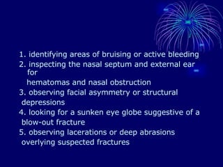 1. identifying areas of bruising or active bleeding 2. inspecting the nasal septum and external ear for hematomas and nasal obstruction 3. observing facial asymmetry or structural depressions 4. looking for a sunken eye globe suggestive of a blow-out fracture 5. observing lacerations or deep abrasions overlying suspected fractures 