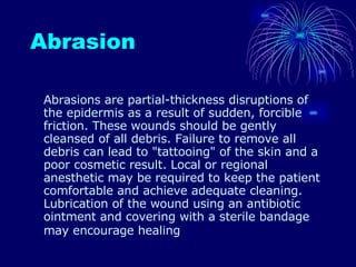 Abrasion Abrasions are partial-thickness disruptions of the epidermis as a result of sudden, forcible friction. These wounds should be gently cleansed of all debris. Failure to remove all debris can lead to "tattooing" of the skin and a poor cosmetic result. Local or regional anesthetic may be required to keep the patient comfortable and achieve adequate cleaning. Lubrication of the wound using an antibiotic ointment and covering with a sterile bandage may encourage healing   