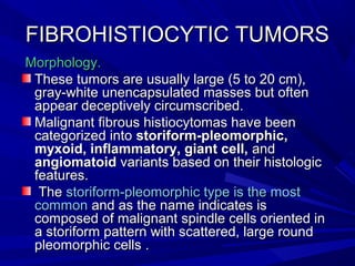 FIBROHISTIOCYTIC TUMORSFIBROHISTIOCYTIC TUMORS
Morphology.Morphology.
These tumors are usually large (5 to 20 cm),These tumors are usually large (5 to 20 cm),
gray-white unencapsulated masses but oftengray-white unencapsulated masses but often
appear deceptively circumscribed.appear deceptively circumscribed.
Malignant fibrous histiocytomas have beenMalignant fibrous histiocytomas have been
categorized intocategorized into storiform-pleomorphic,storiform-pleomorphic,
myxoid, inflammatory, giant cell,myxoid, inflammatory, giant cell, andand
angiomatoidangiomatoid variants based on their histologicvariants based on their histologic
features.features.
TheThe storiform-pleomorphic type is the moststoriform-pleomorphic type is the most
commoncommon and as the name indicates isand as the name indicates is
composed of malignant spindle cells oriented incomposed of malignant spindle cells oriented in
a storiform pattern with scattered, large rounda storiform pattern with scattered, large round
pleomorphic cells .pleomorphic cells .
 