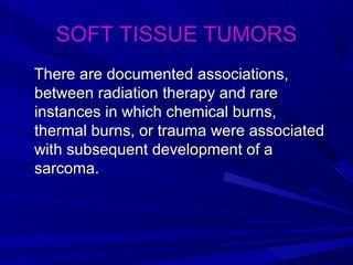SOFT TISSUE TUMORS
There are documented associations,There are documented associations,
between radiation therapy and rarebetween radiation therapy and rare
instances in which chemical burns,instances in which chemical burns,
thermal burns, or trauma were associatedthermal burns, or trauma were associated
with subsequent development of awith subsequent development of a
sarcoma.sarcoma.
 