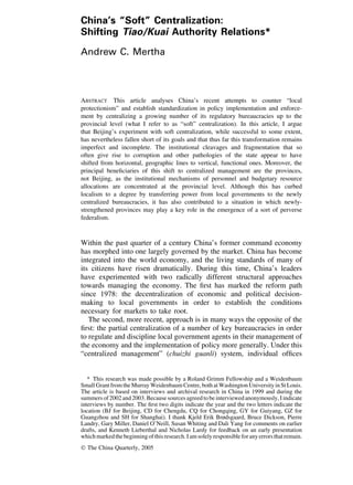China’s “Soft” Centralization:
Shifting Tiao/Kuai Authority Relations*
Andrew C. Mertha
ABSTRACT This article analyses China’s recent attempts to counter “local
protectionism” and establish standardization in policy implementation and enforce-
ment by centralizing a growing number of its regulatory bureaucracies up to the
provincial level (what I refer to as “soft” centralization). In this article, I argue
that Beijing’s experiment with soft centralization, while successful to some extent,
has nevertheless fallen short of its goals and that thus far this transformation remains
imperfect and incomplete. The institutional cleavages and fragmentation that so
often give rise to corruption and other pathologies of the state appear to have
shifted from horizontal, geographic lines to vertical, functional ones. Moreover, the
principal beneﬁciaries of this shift to centralized management are the provinces,
not Beijing, as the institutional mechanisms of personnel and budgetary resource
allocations are concentrated at the provincial level. Although this has curbed
localism to a degree by transferring power from local governments to the newly
centralized bureaucracies, it has also contributed to a situation in which newly-
strengthened provinces may play a key role in the emergence of a sort of perverse
federalism.
Within the past quarter of a century China’s former command economy
has morphed into one largely governed by the market. China has become
integrated into the world economy, and the living standards of many of
its citizens have risen dramatically. During this time, China’s leaders
have experimented with two radically different structural approaches
towards managing the economy. The ﬁrst has marked the reform path
since 1978: the decentralization of economic and political decision-
making to local governments in order to establish the conditions
necessary for markets to take root.
The second, more recent, approach is in many ways the opposite of the
ﬁrst: the partial centralization of a number of key bureaucracies in order
to regulate and discipline local government agents in their management of
the economy and the implementation of policy more generally. Under this
“centralized management” (chuizhi guanli) system, individual ofﬁces
* This research was made possible by a Roland Grimm Fellowship and a Weidenbaum
Small Grant from the Murray Weidenbaum Centre, both at Washington University in St Louis.
The article is based on interviews and archival research in China in 1999 and during the
summers of 2002 and 2003. Because sources agreed to be interviewed anonymously, I indicate
interviews by number. The ﬁrst two digits indicate the year and the two letters indicate the
location (BJ for Beijing, CD for Chengdu, CQ for Chongqing, GY for Guiyang, GZ for
Guangzhou and SH for Shanghai). I thank Kjeld Erik Brødsgaard, Bruce Dickson, Pierre
Landry, Gary Miller, Daniel O’Neill, Susan Whiting and Dali Yang for comments on earlier
drafts, and Kenneth Lieberthal and Nicholas Lardy for feedback on an early presentation
whichmarkedthebeginningofthisresearch.Iamsolelyresponsibleforanyerrorsthatremain.
© The China Quarterly, 2005
 