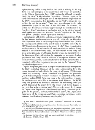 800 The China Quarterly
highest-ranking cadres in any political unit (from a ministry all the way
down to a state enterprise at the county level and below) are controlled
by the Chinese Communist Party (CCP), primarily, although not exclu-
sively, by the CCP Organization Department. Different organs at the
same administrative level might have a different number of positions on
the CCP’s nomenklatura list, depending on the CCP’s interest in con-
trolling the unit in question.28
There have been changes in the cadre
appointment system in the past. In the mid-1980s, for example, the
system was decentralized to some degree through the introduction of the
“one-level down” appointment mechanism and by the shift of central-
level appointment authority from the Central Committee to the “Party
core groups” (dangzu) within a particular ministry.29
Centralization adds to this shift in nomenklatura appointments. Under
the kuai system, leading cadres were generally chosen by the Organiza-
tion Department ofﬁce at the corresponding administrative level (that is,
the leading cadres at the county-level Bureau X would be chosen by the
CCP Organization Department at the county level).30
Since centralization,
leading cadres at the sub-provincial level (the director and the deputy
director at the district/county levels) are now chosen by the Party core
group at the provincial-level bureau. In other words, the national level of
the Communist Party still retains the monopoly on appointing leading
government and Party cadres at all levels of the system. However, with
centralized management, cadres are chosen by the Party apparatus that is
contained within these bureaucracies, and not by the “external” local
organization departments.31
Again, using the QTSB as an example, before centralized management,
the Party committee (dangwei) at the same administrative level (the
county dangwei for leadership in the county-level bureau QTSB) would
choose the leadership. Under centralized management, the provincial
QTSB Party core group evaluates candidates for leadership at the prefec-
ture level and the QTSB Party core group at the prefecture level evaluates
the candidates for leadership at the county level. However, the QTSB
Party core group at the provincial level must vet the leading cadre (the
QTSB director) at the county level (the county-level deputy director is
only vetted up to the prefecture level). Moreover, for county-level cadres,
the Organization Department of the county-level Party committee partic-
ipates in this process, and for prefecture-level cadres, the Organization
Department of the prefecture-level Party committee participates in this
process (“dual leadership”/shuangchong lingdao).32
28. John Burns, “China’s nomeklatura system,” Problems of Communism, Vol. 36 (1986),
pp. 36–51.
29. Kenneth Lieberthal, Governing China: From Revolution through Reform (2nd ed.)
(New York: Norton), pp. 234–36.
30. Local-level organization departments had non-binding, professional (yewu) relations
with their administrative superiors and had binding, leadership (lingdao) relations with the
Party committee at the same administrative level. Burns, “China’s nomenklatura system,”
p. 41.
31. Interview 02CQ02, 10 July 2002; and interview 02GY02, 24 July 2002.
32. Interview 03GY01, 19 July 2003.
 