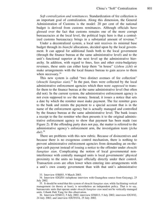801China’s “Soft” Centralization
Soft centralization and remittances. Standardization of fee collection is
an important goal of centralization. Along this dimension, the General
Administration of Customs is the model: 20 per cent of the national
budget is derived from customs remittances. Although ofﬁcials have
glossed over the fact that customs remains one of the more corrupt
bureaucracies at the local level, the political logic here is that a central-
ized customs bureaucracy brings in a substantial amount of revenue.33
Under a decentralized system, a local unit receives its minimal base
budget through its bianzhi allocations, decided upon by the local govern-
ment. It can appeal for additional funds both to the local government
(through the ﬁnance bureau at the same administrative level) and to the
unit’s functional superior at the next level up the administrative hier-
archy. In addition, with regard to ﬁnes, fees and other extra-budgetary
revenues, these units can either keep them “in house” (zishou zizhi) or
make arrangements with the local ﬁnance bureau to gain access to them
when necessary.34
This new system is called “two distinct avenues of fee collection”
(shouzhi liangtiao xian).35
In the past, ﬁnes were collected by the local
administrative enforcement agencies which then were supposed to trans-
fer them to the ﬁnance bureau at the same administrative level (but often
did not). In the current system, the administrative enforcement agency is
not even supposed to see the money. Instead, it issues a notice that sets
a date by which the remitter must make payment. The fee remitter goes
to the bank and remits the payment to a special account that is in the
name of the enforcement agency but is actually managed and controlled
by the ﬁnance bureau at the same administrative level. The bank issues
a receipt to the fee remitter who then presents it to the original adminis-
trative enforcement agency to show that payment has been made (see
Figure 2). If the offending party does not pay, the matter is referred to the
administrative agency’s enforcement arm, the investigation team (jicha
dui).36
There are problems with this new rubric. Because of disincentives and
because there is no exogenous control mechanism, there is nothing to
prevent administrative enforcement agencies from demanding an on-the-
spot cash payout instead of issuing a notice to the offender under shouzhi
liangtiao xian. Complicating the notion of local governmental non-
interference with centrally managed units is local governments’ physical
proximity to the units no longer ofﬁcially directly under their control.
Transaction costs are often lower when entering into arrangements with
a unit’s own county government than with that unit’s administrative
33. Interview 03BJ03, 9 March 2003.
34. Interview 02GZ01 (telephone interview with Guangzhou source from Guiyang), 25
July 2002.
35. It should be noted that this system of shouzhi liangtiao xian, while facilitating vertical
management (in theory at least), is nevertheless an independent policy. That is to say,
bureaucratic units that operate under shouzhi liangtiao xian need not be vertically-managed
units. I thank Dali Yang for this observation.
36. Interview 02SH12, 5 July 2002; interview 02SH13, 5 July 2002; interview 02GY02,
24 July 2002; and interview 02GY03A, 25 July 2002.
 