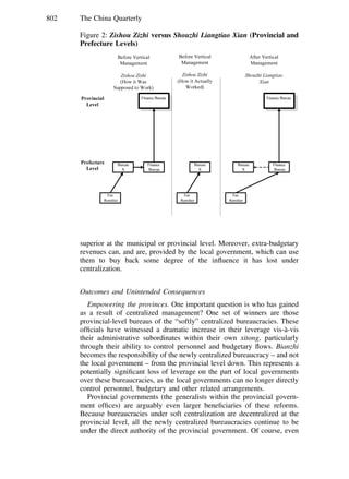 802 The China Quarterly
Figure 2: Zishou Zizhi versus Shouzhi Liangtiao Xian (Provincial and
Prefecture Levels)
superior at the municipal or provincial level. Moreover, extra-budgetary
revenues can, and are, provided by the local government, which can use
them to buy back some degree of the inﬂuence it has lost under
centralization.
Outcomes and Unintended Consequences
Empowering the provinces. One important question is who has gained
as a result of centralized management? One set of winners are those
provincial-level bureaus of the “softly” centralized bureaucracies. These
ofﬁcials have witnessed a dramatic increase in their leverage vis-a`-vis
their administrative subordinates within their own xitong, particularly
through their ability to control personnel and budgetary ﬂows. Bianzhi
becomes the responsibility of the newly centralized bureaucracy – and not
the local government – from the provincial level down. This represents a
potentially signiﬁcant loss of leverage on the part of local governments
over these bureaucracies, as the local governments can no longer directly
control personnel, budgetary and other related arrangements.
Provincial governments (the generalists within the provincial govern-
ment ofﬁces) are arguably even larger beneﬁciaries of these reforms.
Because bureaucracies under soft centralization are decentralized at the
provincial level, all the newly centralized bureaucracies continue to be
under the direct authority of the provincial government. Of course, even
 