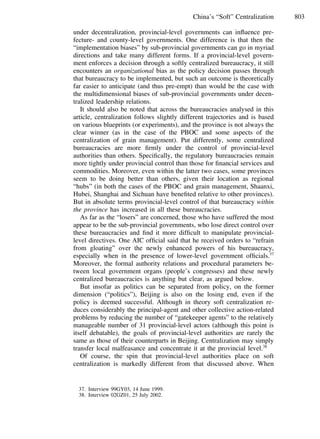 803China’s “Soft” Centralization
under decentralization, provincial-level governments can inﬂuence pre-
fecture- and county-level governments. One difference is that then the
“implementation biases” by sub-provincial governments can go in myriad
directions and take many different forms. If a provincial-level govern-
ment enforces a decision through a softly centralized bureaucracy, it still
encounters an organizational bias as the policy decision passes through
that bureaucracy to be implemented, but such an outcome is theoretically
far easier to anticipate (and thus pre-empt) than would be the case with
the multidimensional biases of sub-provincial governments under decen-
tralized leadership relations.
It should also be noted that across the bureaucracies analysed in this
article, centralization follows slightly different trajectories and is based
on various blueprints (or experiments), and the province is not always the
clear winner (as in the case of the PBOC and some aspects of the
centralization of grain management). Put differently, some centralized
bureaucracies are more ﬁrmly under the control of provincial-level
authorities than others. Speciﬁcally, the regulatory bureaucracies remain
more tightly under provincial control than those for ﬁnancial services and
commodities. Moreover, even within the latter two cases, some provinces
seem to be doing better than others, given their location as regional
“hubs” (in both the cases of the PBOC and grain management, Shaanxi,
Hubei, Shanghai and Sichuan have beneﬁted relative to other provinces).
But in absolute terms provincial-level control of that bureaucracy within
the province has increased in all these bureaucracies.
As far as the “losers” are concerned, those who have suffered the most
appear to be the sub-provincial governments, who lose direct control over
these bureaucracies and ﬁnd it more difﬁcult to manipulate provincial-
level directives. One AIC ofﬁcial said that he received orders to “refrain
from gloating” over the newly enhanced powers of his bureaucracy,
especially when in the presence of lower-level government ofﬁcials.37
Moreover, the formal authority relations and procedural parameters be-
tween local government organs (people’s congresses) and these newly
centralized bureaucracies is anything but clear, as argued below.
But insofar as politics can be separated from policy, on the former
dimension (“politics”), Beijing is also on the losing end, even if the
policy is deemed successful. Although in theory soft centralization re-
duces considerably the principal-agent and other collective action-related
problems by reducing the number of “gatekeeper agents” to the relatively
manageable number of 31 provincial-level actors (although this point is
itself debatable), the goals of provincial-level authorities are rarely the
same as those of their counterparts in Beijing. Centralization may simply
transfer local malfeasance and concentrate it at the provincial level.38
Of course, the spin that provincial-level authorities place on soft
centralization is markedly different from that discussed above. When
37. Interview 99GY03, 14 June 1999.
38. Interview 02GZ01, 25 July 2002.
 