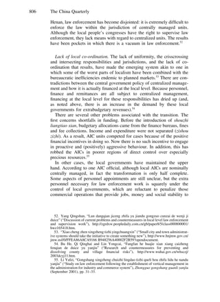 806 The China Quarterly
Henan, law enforcement has become disjointed: it is extremely difﬁcult to
enforce the law within the jurisdiction of centrally managed units.
Although the local people’s congresses have the right to supervise law
enforcement, they lack means with regard to centralized units. The results
have been pockets in which there is a vacuum in law enforcement.52
Lack of local co-ordination. The lack of uniformity, the crisscrossing
and intersecting responsibilities and jurisdictions, and the lack of co-
ordination that results, have made the emerging system akin to one in
which some of the worst parts of localism have been combined with the
bureaucratic inefﬁciencies endemic to planned markets.53
There are con-
tradictions between the central government policy of centralized manage-
ment and how it is actually ﬁnanced at the local level. Because personnel,
ﬁnance and remittances are all subject to centralized management,
ﬁnancing at the local level for these responsibilities has dried up (and,
as noted above, there is an increase in the demand by these local
governments for extrabudgetary revenues).54
There are several other problems associated with the transition. The
ﬁrst concerns shortfalls in funding. Before the introduction of shouzhi
liangtiao xian, budgetary allocations came from the ﬁnance bureaus, ﬁnes
and fee collections. Income and expenditure were not separated (zishou
zizhi). As a result, AIC units competed for cases because of the positive
ﬁnancial incentives in doing so. Now there is no such incentive to engage
in proactive and (positively) aggressive behaviour. In addition, this has
robbed the AICs in poorer regions of direct control over especially
precious resources.55
In other cases, the local governments have maintained the upper
hand. According to one AIC ofﬁcial, although local AICs are nominally
centrally managed, in fact the transformation is only half complete.
Some aspects of personnel appointments are still unclear, but the extra
personnel necessary for law enforcement work is squarely under the
control of local governments, which are reluctant to penalize those
commercial operations that provide jobs, money and social stability to
52. Yang Qingshan, “Lun dangqian jiceng zhifa yu jiandu gongzuo cunzai de wenji ji
duice” (“Discussion of current problems and countermeasures in local level law enforcement
and supervision work”), http://zgrdxw.peopledaily.com.cn/gb/paper8/5/class000800001/
hwz165418.htm.
53. “Xiao cheng zhen xingzheng tizhi yingchuangxin” (“Small city and town administrat-
ive systems should take the initiative to create something new”), http://www.hnjmw.gov.cn/
jmw.nsf/0/FFEA86A8CA9166 B948256A40002F2B59?opendocument.
54. Bu He, Qi Qinghai and Lin Yongcai, “Fangfan he huajie xian xiang caizheng
fenqian de duice yu yanjiu” (“Research and countermeasures for preventing and
dissolving county and village ﬁnancial risks”), http://www.wuhai.gov.cn/whsczj/
2003dcyj11.htm.
55. Li Yafei, “Gongshang xingzheng chuizhi lingdao tizhi queli hou zhifa lidu he nandu
yanjiu” (“Study on law enforcement following the establishment of vertical management in
the administration for industry and commerce system”), Zhongguo gongshang guanli yanjiu
(September 2001), pp. 31–33.
 