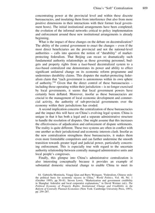 809China’s “Soft” Centralization
concentrating power at the provincial level and within these discrete
bureaucracies, and insulating them from interference (but also from more
positive dimensions in their interactions with their former local govern-
ment hosts). The initial institutional arrangements have been completed;
the evolution of the informal networks critical to policy implementation
and enforcement around these new institutional arrangements is already
beginning.
What is the impact of these changes on the debate on decentralization?
The ability of the central government to enact the changes – even if the
most direct beneﬁciaries are the provincial and not the national-level
authorities – calls into question the notion of “durability” of market-
protecting federalism. That Beijing can recast so dramatically such
fundamental authority relationships as those governing personnel, bud-
gets and property rights from a kuai-based decentralized system to a
tiao-based centralized one demonstrates its power and ability to effect
signiﬁcant unilateral change on its economic reform programme and
undermines durability claims. This disputes the market-protecting feder-
alism claim that “each government is autonomous within its own sphere
of authority.”64
Given that the direct control of these bureaucracies –
including those operating within their jurisdiction – is no longer exercised
by local governments, it seems that local government powers have
certainly been deﬂated. Moreover, insofar as these bureaucracies are
crucial to the management of local economic development and commer-
cial activity, the authority of sub-provincial governments over the
economy within their jurisdictions has eroded.
A second implication concerns the centralization of these bureaucracies
and the impact this will have on China’s evolving legal system. China is
unique in that it has both a legal and a separate administrative structure
to handle the resolution of disputes. One might assume that this increases
the effectiveness of adjudication and enforcement of dispute settlements.
The reality is quite different. These two systems are often in conﬂict with
one another as their jurisdictional and economic interests clash. Insofar as
the new centralization strengthens these bureaucracies, it makes them
even more formidable competitors and can further undermine the smooth
transition towards greater legal and judicial power, particularly concern-
ing enforcement. This is especially true with regard to the uncertain
authority relationship between centrally managed administrative units and
local people’s congresses.
Finally, this glimpse into China’s administrative centralization is
also interesting conceptually because it provides an example of
substantial domestic structural change to enable China to meet its
64. Gabriella Montinola, Yingqi Qian and Barry Weingast, “Federalism, Chinese style:
the political basis for economic success in China,” World Politics, Vol. 48, No. 1
(October 1995), pp. 50–81; Steven Lewis, “Marketization and government credibility
in Shanghai: federalist and local corporatist explanations,” in David Weimer (ed.), The
Political Economy of Property Rights: Institutional Change and Credibility in the
Reform of Centrally Planned Economies (New York: Cambridge University Press, 1997),
pp. 259–287.
 