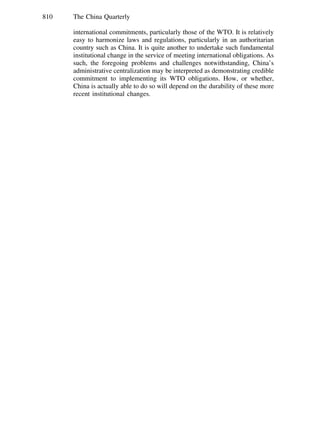 810 The China Quarterly
international commitments, particularly those of the WTO. It is relatively
easy to harmonize laws and regulations, particularly in an authoritarian
country such as China. It is quite another to undertake such fundamental
institutional change in the service of meeting international obligations. As
such, the foregoing problems and challenges notwithstanding, China’s
administrative centralization may be interpreted as demonstrating credible
commitment to implementing its WTO obligations. How, or whether,
China is actually able to do so will depend on the durability of these more
recent institutional changes.
 