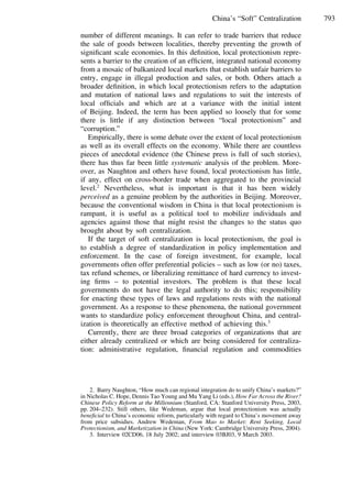 793China’s “Soft” Centralization
number of different meanings. It can refer to trade barriers that reduce
the sale of goods between localities, thereby preventing the growth of
signiﬁcant scale economies. In this deﬁnition, local protectionism repre-
sents a barrier to the creation of an efﬁcient, integrated national economy
from a mosaic of balkanized local markets that establish unfair barriers to
entry, engage in illegal production and sales, or both. Others attach a
broader deﬁnition, in which local protectionism refers to the adaptation
and mutation of national laws and regulations to suit the interests of
local ofﬁcials and which are at a variance with the initial intent
of Beijing. Indeed, the term has been applied so loosely that for some
there is little if any distinction between “local protectionism” and
“corruption.”
Empirically, there is some debate over the extent of local protectionism
as well as its overall effects on the economy. While there are countless
pieces of anecdotal evidence (the Chinese press is full of such stories),
there has thus far been little systematic analysis of the problem. More-
over, as Naughton and others have found, local protectionism has little,
if any, effect on cross-border trade when aggregated to the provincial
level.2
Nevertheless, what is important is that it has been widely
perceived as a genuine problem by the authorities in Beijing. Moreover,
because the conventional wisdom in China is that local protectionism is
rampant, it is useful as a political tool to mobilize individuals and
agencies against those that might resist the changes to the status quo
brought about by soft centralization.
If the target of soft centralization is local protectionism, the goal is
to establish a degree of standardization in policy implementation and
enforcement. In the case of foreign investment, for example, local
governments often offer preferential policies – such as low (or no) taxes,
tax refund schemes, or liberalizing remittance of hard currency to invest-
ing ﬁrms – to potential investors. The problem is that these local
governments do not have the legal authority to do this; responsibility
for enacting these types of laws and regulations rests with the national
government. As a response to these phenomena, the national government
wants to standardize policy enforcement throughout China, and central-
ization is theoretically an effective method of achieving this.3
Currently, there are three broad categories of organizations that are
either already centralized or which are being considered for centraliza-
tion: administrative regulation, ﬁnancial regulation and commodities
2. Barry Naughton, “How much can regional integration do to unify China’s markets?”
in Nicholas C. Hope, Dennis Tao Young and Mu Yang Li (eds.), How Far Across the River?
Chinese Policy Reform at the Millennium (Stanford, CA: Stanford University Press, 2003,
pp. 204–232). Still others, like Wedeman, argue that local protectionism was actually
beneﬁcial to China’s economic reform, particularly with regard to China’s movement away
from price subsidies. Andrew Wedeman, From Mao to Market: Rent Seeking, Local
Protectionism, and Marketization in China (New York: Cambridge University Press, 2004).
3. Interview 02CD06, 18 July 2002; and interview 03BJ03, 9 March 2003.
 