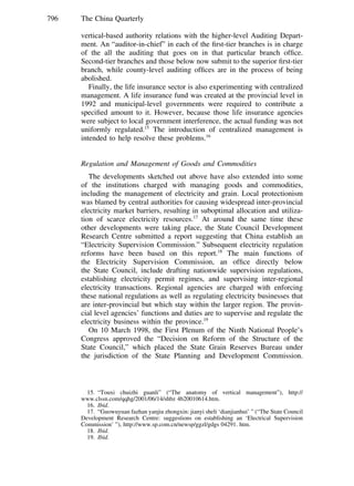 796 The China Quarterly
vertical-based authority relations with the higher-level Auditing Depart-
ment. An “auditor-in-chief” in each of the ﬁrst-tier branches is in charge
of the all the auditing that goes on in that particular branch ofﬁce.
Second-tier branches and those below now submit to the superior ﬁrst-tier
branch, while county-level auditing ofﬁces are in the process of being
abolished.
Finally, the life insurance sector is also experimenting with centralized
management. A life insurance fund was created at the provincial level in
1992 and municipal-level governments were required to contribute a
speciﬁed amount to it. However, because those life insurance agencies
were subject to local government interference, the actual funding was not
uniformly regulated.15
The introduction of centralized management is
intended to help resolve these problems.16
Regulation and Management of Goods and Commodities
The developments sketched out above have also extended into some
of the institutions charged with managing goods and commodities,
including the management of electricity and grain. Local protectionism
was blamed by central authorities for causing widespread inter-provincial
electricity market barriers, resulting in suboptimal allocation and utiliza-
tion of scarce electricity resources.17
At around the same time these
other developments were taking place, the State Council Development
Research Centre submitted a report suggesting that China establish an
“Electricity Supervision Commission.” Subsequent electricity regulation
reforms have been based on this report.18
The main functions of
the Electricity Supervision Commission, an ofﬁce directly below
the State Council, include drafting nationwide supervision regulations,
establishing electricity permit regimes, and supervising inter-regional
electricity transactions. Regional agencies are charged with enforcing
these national regulations as well as regulating electricity businesses that
are inter-provincial but which stay within the larger region. The provin-
cial level agencies’ functions and duties are to supervise and regulate the
electricity business within the province.19
On 10 March 1998, the First Plenum of the Ninth National People’s
Congress approved the “Decision on Reform of the Structure of the
State Council,” which placed the State Grain Reserves Bureau under
the jurisdiction of the State Planning and Development Commission.
15. “Touxi chuizhi guanli” (“The anatomy of vertical management”), http://
www.clssn.com/qqhg/2001/06/14/shbz 4b20010614.htm.
16. Ibid.
17. “Guowuyuan fazhan yanjiu zhongxin: jianyi sheli ‘dianjianhui’ ” (“The State Council
Development Research Centre: suggestions on establishing an ‘Electrical Supervision
Commission’ ”), http://www.sp.com.cn/newsp/ggzl/gdgs 04291. htm.
18. Ibid.
19. Ibid.
 