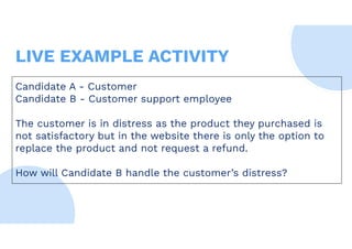 Candidate A - Customer
Candidate B - Customer support employee
The customer is in distress as the product they purchased is
not satisfactory but in the website there is only the option to
replace the product and not request a refund.
How will Candidate B handle the customer’s distress?
LIVE EXAMPLE ACTIVITY
 