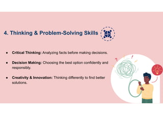 4. Thinking & Problem-Solving Skills
● Critical Thinking: Analyzing facts before making decisions.
● Decision Making: Choosing the best option confidently and
responsibly.
● Creativity & Innovation: Thinking differently to find better
solutions.
 