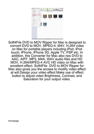 Soft4File DVD to MOV Ripper for Mac is designed to
 convert DVD to MOV, MPEG-4, M4V, H.264 video
   on Mac for portable players including iPod, iPod
  touch, iPhone, iPhone 3G, Apple TV, PSP etc. In
  addition, this Converter for Mac also rips DVD to
   AAC, AIFF, MP3, M4A, WAV audio files and HD
 MOV, H.264/MPEG-4 AVC HD video on Mac with
 excellent effect. Soft4File DVD to MOV Ripper for
Mac also gives you the access to modify video effect
 at will.Design your video effect Make use of effect
   button to adjust video Brightness, Contrast, and
           Saturation for your output video.




homepage
 