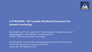 D-STREAMON - NFV-capable distributed framework for
network monitoring
Davide Palmisano(1,2), Pier Luigi Ventre(2), Alberto Caponi(1), Giuseppe Siracusano(2),
Stefano Salsano(1,2), Marco Bonola(1), Giuseppe Bianchi(1,2)
(1) CNIT – (2) University of Rome “Tor Vergata”
Soft5 Workshop - First International Workshop on Softwarized Infrastructures for
5G and Fog Computing, in conjunction with ITC 29
Genoa, Italy - 8th September, 2017
 