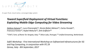 Toward Superfluid Deployment of Virtual Functions:
Exploiting Mobile Edge Computing for Video Streaming
Stefano Salsano(1), Luca Chiaraviglio(1), Nicola Blefari-Melazzi(1), Carlos Parada(2),
Francisco Fontes(2), Rufael Mekuria(3), Dirk Griffioen(3)
(1)CNIT / Univ. of Rome Tor Vergata, Italy; (2) Altice Labs, Portugal; (3) Unified Streaming, Netherlands
Soft5 Workshop - First International Workshop on Softwarized Infrastructures for 5G
and Fog Computing, in conjunction with ITC 29
Genoa, Italy - 8th September, 2017
A super-fluid, cloud-native, converged edge system
 