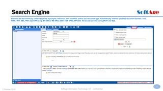 12
SoftAge Information Technology Ltd. : Confidential2 October 2015
Search Engine
Searches for documents by content keyword, synonyms, relevance, date modified, author and document type. Automatically indexes uploaded document formats: Text,
HTML, RTF, XML, PDF, OpenOffice.org, MS Office, MS Office 2007, EXIF JPEG, MP3 ID3. Advanced searches using XPath and SQL.
 