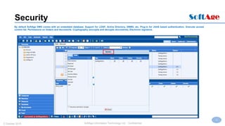 13
SoftAge Information Technology Ltd. : Confidential2 October 2015
Security
By default SoftAge DMS comes with an embedded database. Support for LDAP, Active Directory, DBMS, etc. Plug-in for JAAS based authentication. Granular access
control list. Permissions on folders and documents. Cryptography (encrypts and decrypts documents). Electronic signature.
 