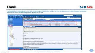 22
SoftAge Information Technology Ltd. : Confidential2 October 2015
Email
This module allows (a) Collecting email from an IMAP, Pop3 (b) Configuring User Account. (c) Import text, HTML and attachments. (d) Capture of metadata. (e) Automatic
import and filter sort. (f) Sync with Google Contacts. (g) Import eml and msg.
 