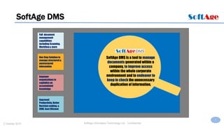 3
SoftAge Information Technology Ltd. : Confidential2 October 2015
SoftAge DMS
Full document
management
capabilities
including Scanning,
Workflow & more
One Stop Solution to
manage structured &
unstructured
information
Empower
organizations to
capitalize on
accumulated
knowledge
Improved
Productivity, Better
Decision making, &
CRM, Cost Efficient
SoftAge DMS is a tool to manage
documents generated within a
company, to improve access
within the whole corporate
environment and to endeavor to
keep in check the unnecessary
duplication of information.
 