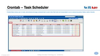37
SoftAge Information Technology Ltd. : Confidential2 October 2015
Crontab – Task Scheduler
Crontab feature allows user to create, administrate and assign scheduled task to users /roles. Each task can be associated to one or several documents, folders, mails or records.
 