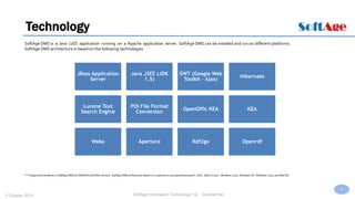 4
SoftAge Information Technology Ltd. : Confidential2 October 2015
Technology
SoftAge DMS is a Java J2EE application running on a Apache application server. SoftAge DMS can be installed and run on different platforms.
SoftAge DMS architecture is based on the following technologies
JBoss Application
Server
Java J2EE (JDK
1.5)
GWT (Google Web
Toolkit - Ajax)
Hibernate
Lucene Text
Search Engine
POI File Format
Conversion
OpenOffic KEA KEA
Weka Aperture Rdf2go Openrdf
***Supported Interfaces in SoftAge DMS are WebDAV and Web services. SoftAge DMS architecture allows it to operate on any operating system: Unix., GNU / Linux., Windows 2000, Windows XP, Windows 2003, and MacOS.
 
