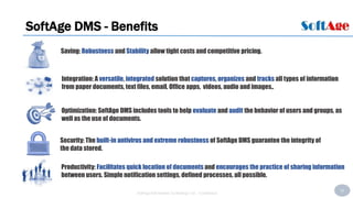 43
SoftAge Information Technology Ltd. : Confidential
SoftAge DMS - Benefits
Productivity: Facilitates quick location of documents and encourages the practice of sharing information
between users. Simple notification settings, defined processes, all possible.
Saving: Robustness and Stability allow tight costs and competitive pricing.
Security: The built-in antivirus and extreme robustness of SoftAge DMS guarantee the integrity of
the data stored.
Integration: A versatile, integrated solution that captures, organizes and tracks all types of information
from paper documents, text files, email, Office apps, videos, audio and images,.
Optimization: SoftAge DMS includes tools to help evaluate and audit the behavior of users and groups, as
well as the use of documents.
 
