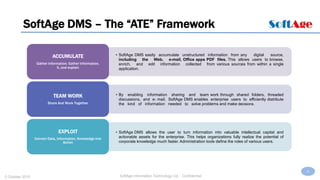 6
SoftAge Information Technology Ltd. : Confidential2 October 2015
SoftAge DMS – The “ATE” Framework
• SoftAge DMS easily accumulate unstructured information from any digital source,
including the Web, e-mail, Office apps PDF files. This allows users to browse,
enrich, and edit information collected from various sources from within a single
application.
ACCUMULATE
Gather information, Gather Information,
It, and explain
• By enabling information sharing and team work through shared folders, threaded
discussions, and e- mail, SoftAge DMS enables enterprise users to efficiently distribute
the kind of information needed to solve problems and make decisions.
TEAM WORK
Share And Work Together
• SoftAge DMS allows the user to turn information into valuable intellectual capital and
actionable assets for the enterprise. This helps organizations fully realize the potential of
corporate knowledge much faster. Administration tools define the roles of various users.
EXPLOIT
Convert Data, Information, Knowledge into
Action
 