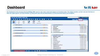 9
SoftAge Information Technology Ltd. : Confidential2 October 2015
Dashboard
The Dashboard is the one-stop shop for SoftAge DMS users to view, track, action and measure all workflow tasks. The widget includes: (a) User view ((b) Overview (c)
New user (agent search). (d) View workflow. (e) View email (new mail and attachments). (f) Cloud document search and navigation.
 