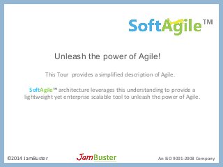 Unleash the power of Agile! 
This Tour provides a simplified description of Agile. 
SoftAgile™ architecture leverages this understanding to provide a 
lightweight yet enterprise scalable tool to unleash the power of Agile. 
©2014 JamBuster An ISO 9001-2008 Company 
 